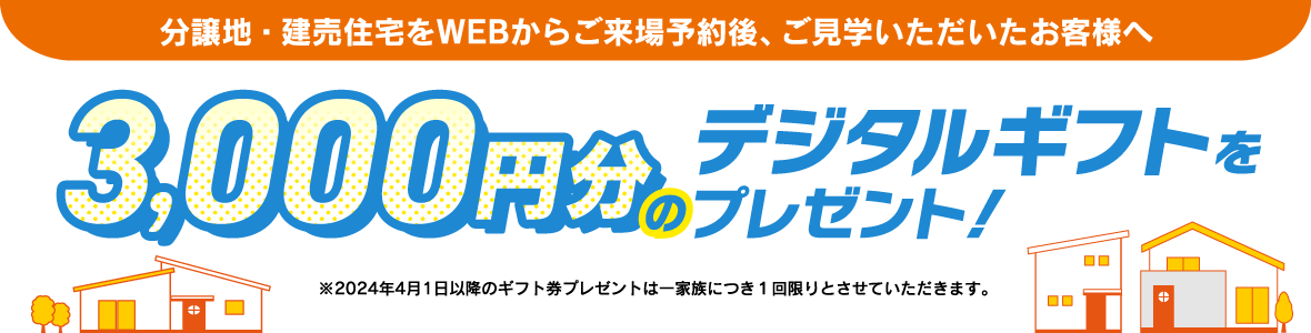 分譲地（土地）をWEBからご来場予約後、ご見学をいただいたお客様へ デジタルギフト券3,000円をプレゼント!
                          ※2024年4月1日以降のギフト券プレゼントは一家族につき１回限りとさせていただきます。