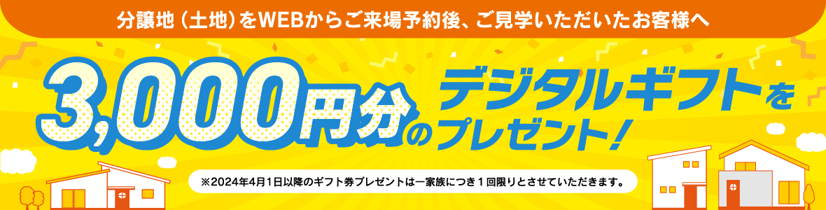 分譲地（土地）をWEBからご来場予約後、ご見学をいただいたお客様へ デジタルギフト券3,000円をプレゼント!
                          ※2024年4月1日以降のギフト券プレゼントは一家族につき１回限りとさせていただきます。