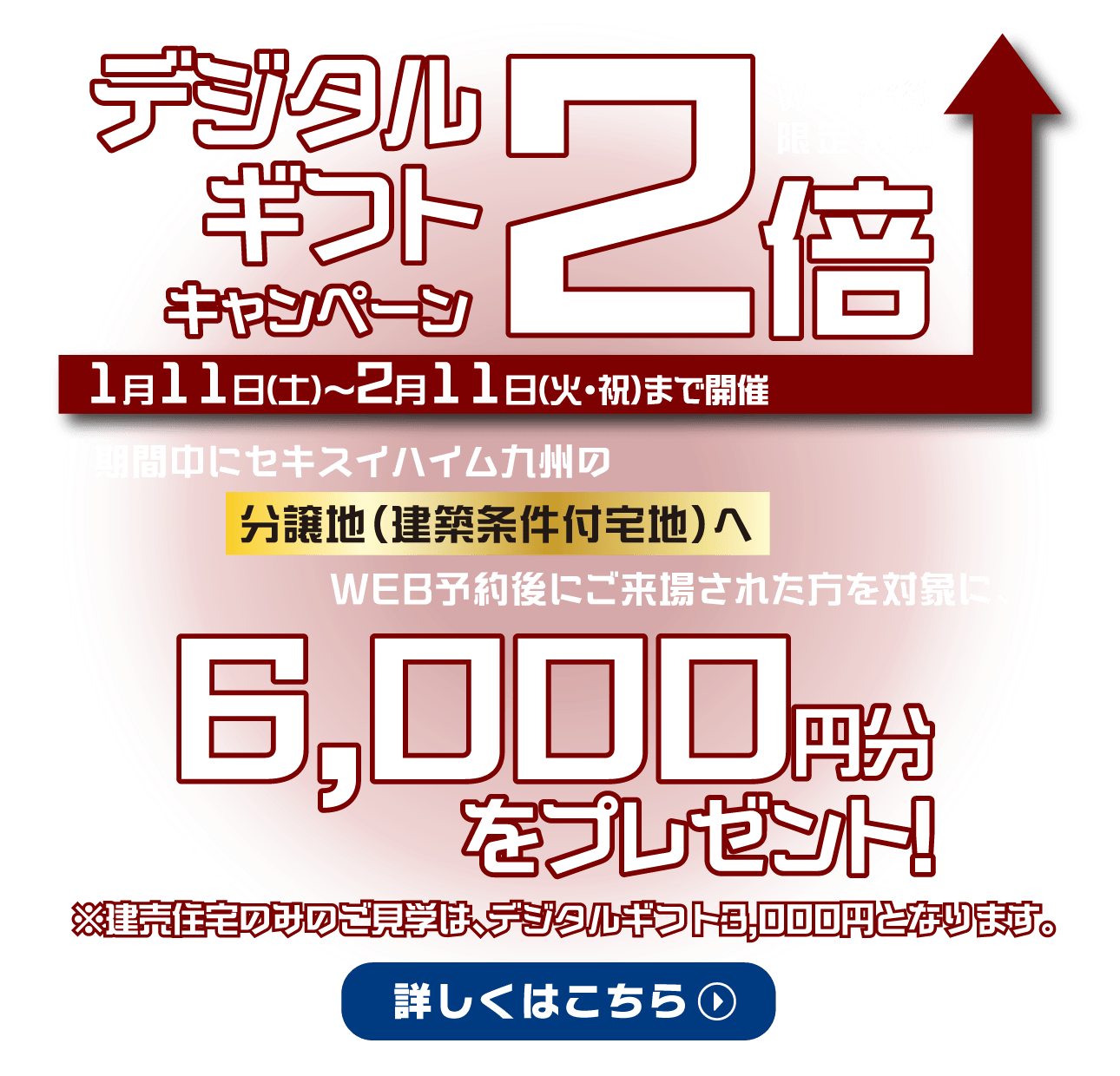 WEB予約限定特典、デジタルギフト2倍キャンペーンを2025年1月11日（土）〜2月11日（火・祝）まで開催。期間中に分譲地（建築条件付宅地）へウェブ予約後に来場された方を対象に、デジタルギフト6,000円分をプレゼント! 建売住宅のみのご見学は、デジタルギフト3000円分となります。