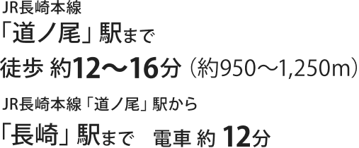 JR長崎本線 道ノ尾駅まで徒歩約12〜16分(約950〜1250m) 道ノ尾駅から長崎駅まで電車で約12分